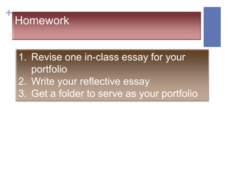 +
    Homework


    1. Revise one in-class essay for your
       portfolio
    2. Write your reflective essay
    3. Get a folder to serve as your portfolio
 