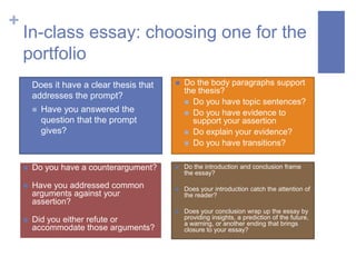 +
    In-class essay: choosing one for the
    portfolio
       Does it have a clear thesis that      Do the body paragraphs support
                                               the thesis?
        addresses the prompt?
                                                Do you have topic sentences?
           Have you answered the               Do you have evidence to
            question that the prompt             support your assertion
            gives?                              Do explain your evidence?
                                                Do you have transitions?


       Do you have a counterargument?        Do the introduction and conclusion frame
                                               the essay?

       Have you addressed common             Does your introduction catch the attention of
        arguments against your                 the reader?
        assertion?
                                              Does your conclusion wrap up the essay by
       Did you either refute or               providing insights, a prediction of the future,
                                               a warning, or another ending that brings
        accommodate those arguments?           closure to your essay?
 
