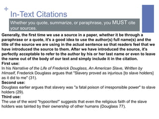 +
     In-Text Citations
     Whether you quote, summarize, or paraphrase, you MUST cite
     your sources.
Generally, the first time we use a source in a paper, whether it be through a
paraphrase or a quote, it's a good idea to use the author(s) full name(s) and the
title of the source we are using in the actual sentence so that readers feel that we
have introduced the source to them. After we have introduced the source, it's
perfectly acceptable to refer to the author by his or her last name or even to leave
the name out of the body of our text and simply include it in the citation.
First use:
In his Narrative of the Life of Frederick Douglass, An American Slave, Written by
Himself, Frederick Douglass argues that "Slavery proved as injurious [to slave holders]
as it did to me" (31).
Second use:
Douglass earlier argues that slavery was "a fatal poison of irresponsible power" to slave
holders (29).
Third use:
The use of the word "hypocrites!" suggests that even the religious faith of the slave
holders was tainted by their ownership of other humans (Douglass 77).
 