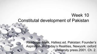 Week 10
Constitutal development of Pakistan
Readings: Malik, Hafeez.ed. Pakistan: Founder’s
Aspiration and today’s Realities, Newyork: oxford
university press.2001. Ch. 2.
 