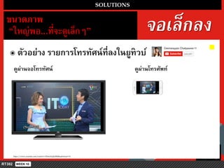 จอเล็กลง
SOLUTIONS
ขนำดภำพ
“ใหญ่พอ...ที่จะดูเล็กๆ”
๏ ตัวอย่ำง รำยกำรโทรทัศน์ที่ลงในยูทิวบ์
https://www.youtube.com/watch?v=5Dm1NpJJzBM&spfreload=10
ดูผ่ำนจอโทรทัศน์ ดูผ่ำนโทรศัพท์
 