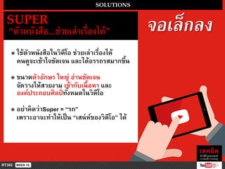จอเล็กลง
SOLUTIONS
SUPER
“ตัวหนังสือ...ช่วยเล่ำเรื่องได้”
๏ ใช้ตัวหนังสือในวิดีโอ ช่วยเล่ำเรื่องได้
คนดูจะเข้ำใจชัดเจน และได้อรรถรสมำกขึ้น
๏ ขนำดตัวอักษร ใหญ่ อ่ำนชัดเจน
จัดวำงให้สวยงำม เข้ำกับเนื้อหำ และ
องค์ประกอบศิลป์ ทั้งหมดในวิดีโอ
๏ อย่ำคิดว่ำSuper = “รก”
เพรำะอำจะทำให้เป็น “เสน่ห์ของวิดีโอ” ได้
 