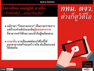 SOLUTIONS
โอกำสโดน insight มำกขึ้น
“ถ้ำทำคลิป....แต่ละท้องถิ่น”
๏ แม้ภำษำ “ไทยภำคกลำง” เป็นภำษำรำชกำร
แต่ถ้ำจะทำคลิปแบบเน้นผู้ชมเฉพำะภำค
ก็สำมำรถทำได้เลย และเข้ำถึงผู้ชมโดยตรง
กทม. ตจว.
ต่างก็ดูวิดีโอ
๏ ภำษำถิ่น อำจเป็นเสน่ห์ของวิดีโอก็ได้
และสำมำรถสร้ำงยอดวิว หรือ ดังเป็นกระแส
ได้เช่นกัน
 