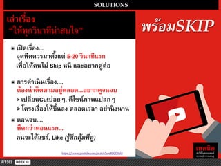 พร้อมSKIP
https://www.youtube.com/watch?v=c8JfQ20aliI
SOLUTIONS
เล่ำเรื่อง
“ให้ทุกวินำทีน่ำสนใจ”
๏ เปิ ดเรื่อง...
จุดพีคควรมำตั้งแต่ 5-20 วินำทีแรก
เพื่อให้คนไม่ Skip หนี และอยำกดูต่อ
๏ กำรดำเนินเรื่อง....
ต้องน่ำติดตำมอยู่ตลอด...อยำกดูจนจบ
> เปลี่ยนCutบ่อยๆ, ดีไซน์ภำพแปลกๆ
> โครงเรื่องให้ขึ้นลง ตลอดเวลำ อย่ำนิ่งนำน
๏ ตอนจบ....
พีคกว่ำตอนแรก...
คนจะได้แชร์, Like (รู้สึกคุ้มที่ดู)
 