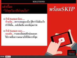 พร้อมSKIP
SOLUTIONS
เล่ำเรื่อง
“ให้ทุกวินำทีน่ำสนใจ”
๏ ถ้ำมี Content น้อย.....
ห้ำมยืด... เพรำะคนดูจะเบื่อ รู้สึกว่ำไม่มีอะไร
ทำให้สั้น... แต่เข้มข้น และมีคุณภำพ
๏ ถ้ำมี Content เยอะ.....
ลองตัด... รำยละเอียดปลีกย่อยออก
ใช้ภำพสื่อควำมหมำยให้ได้มำกที่สุด
 