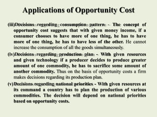Applications of Opportunity Cost
(iii)Decisions regarding consumption pattern - The concept of
opportunity cost suggests t...