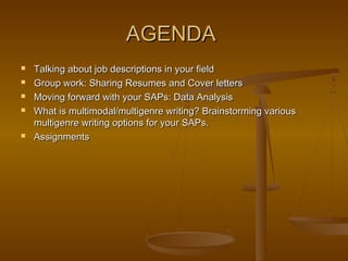 AGENDAAGENDA
 Talking about job descriptions in your fieldTalking about job descriptions in your field
 Group work: Sharing Resumes and Cover lettersGroup work: Sharing Resumes and Cover letters
 Moving forward with your SAPs: Data AnalysisMoving forward with your SAPs: Data Analysis
 What is multimodal/multigenre writing? Brainstorming variousWhat is multimodal/multigenre writing? Brainstorming various
multigenre writing options for your SAPs.multigenre writing options for your SAPs.
 AssignmentsAssignments
 