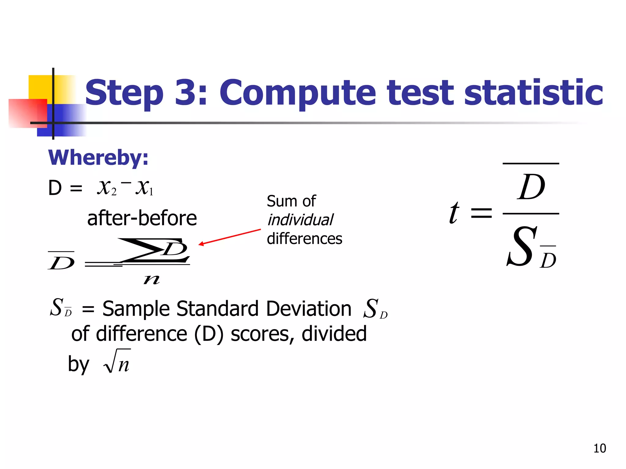Step 3: Compute test statistic
Whereby:
D = x2 − x1                               D
   after-before
                      Sum of
                      individual     t=
D    =
      ∑D
         n
                      differences
                                          S   D

S = Sample Standard Deviation S D
 D

 of difference (D) scores, divided
 by n


                                                  10
 