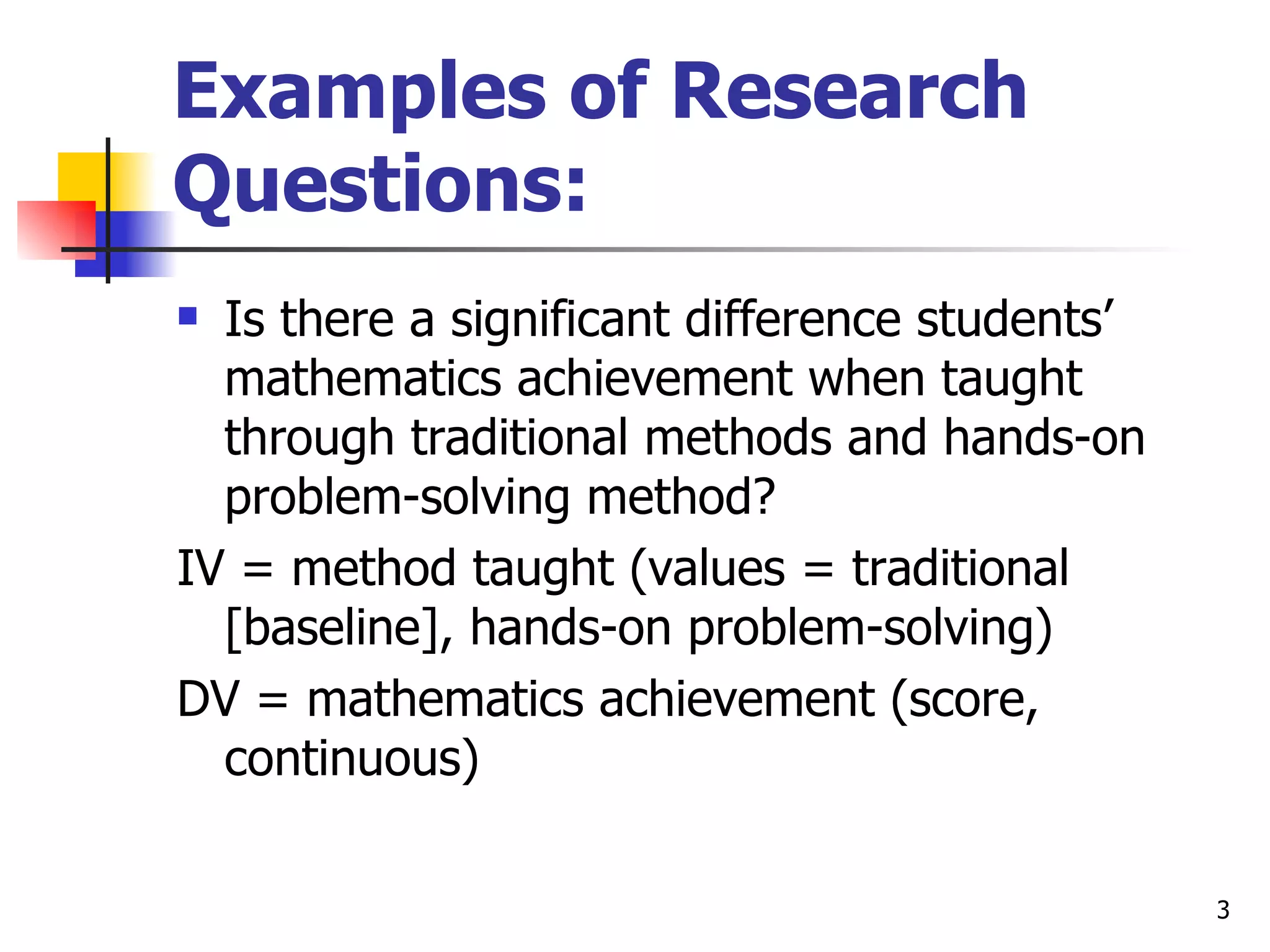 Examples of Research
Questions:
 Is there a significant difference students’
  mathematics achievement when taught
  through traditional methods and hands-on
  problem-solving method?
IV = method taught (values = traditional
  [baseline], hands-on problem-solving)
DV = mathematics achievement (score,
  continuous)

                                                3
 