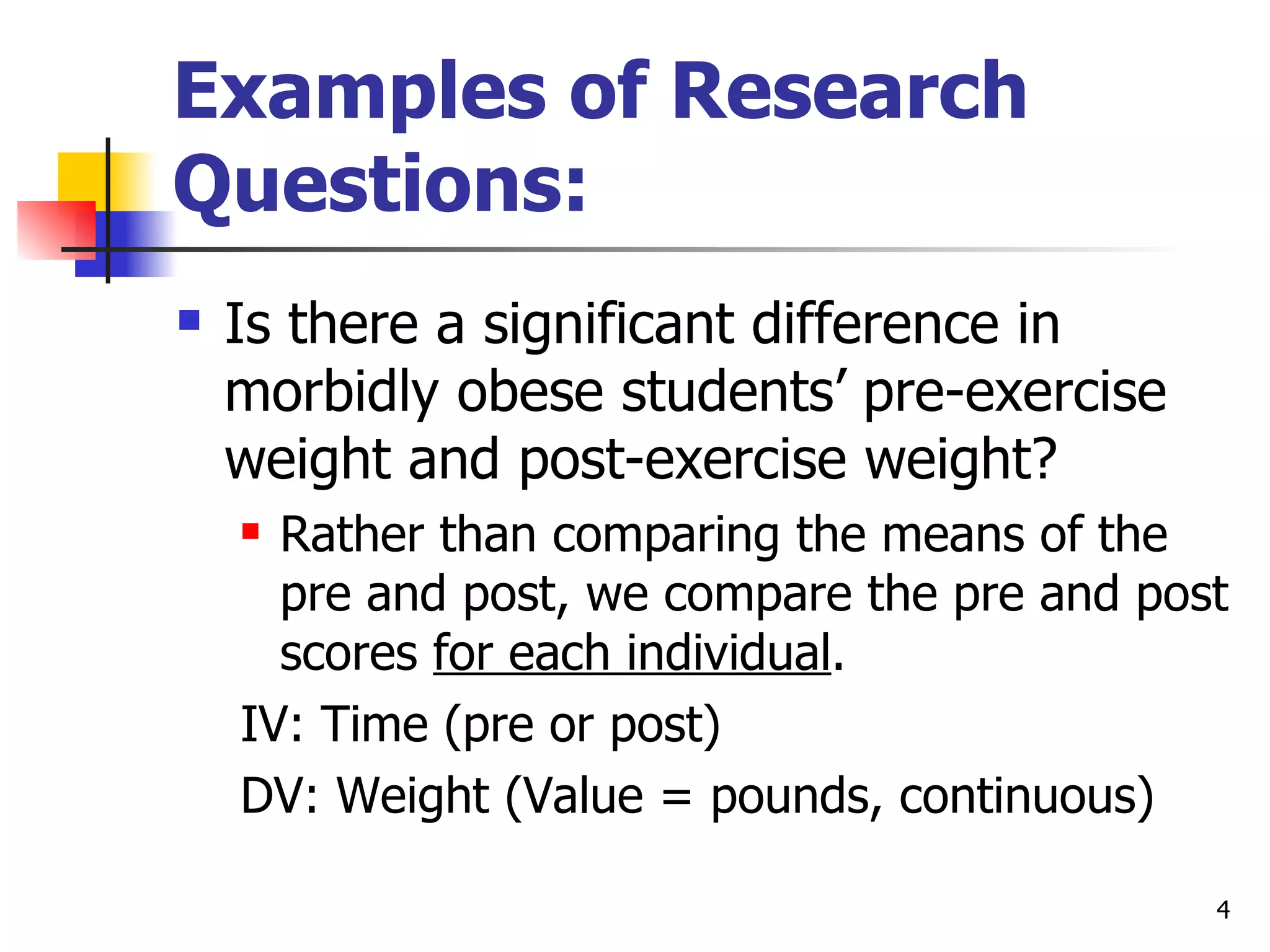 Examples of Research
Questions:
   Is there a significant difference in
    morbidly obese students’ pre-exercise
    weight and post-exercise weight?
     Rather than comparing the means of the
      pre and post, we compare the pre and post
      scores for each individual.
    IV: Time (pre or post)
    DV: Weight (Value = pounds, continuous)

                                              4
 