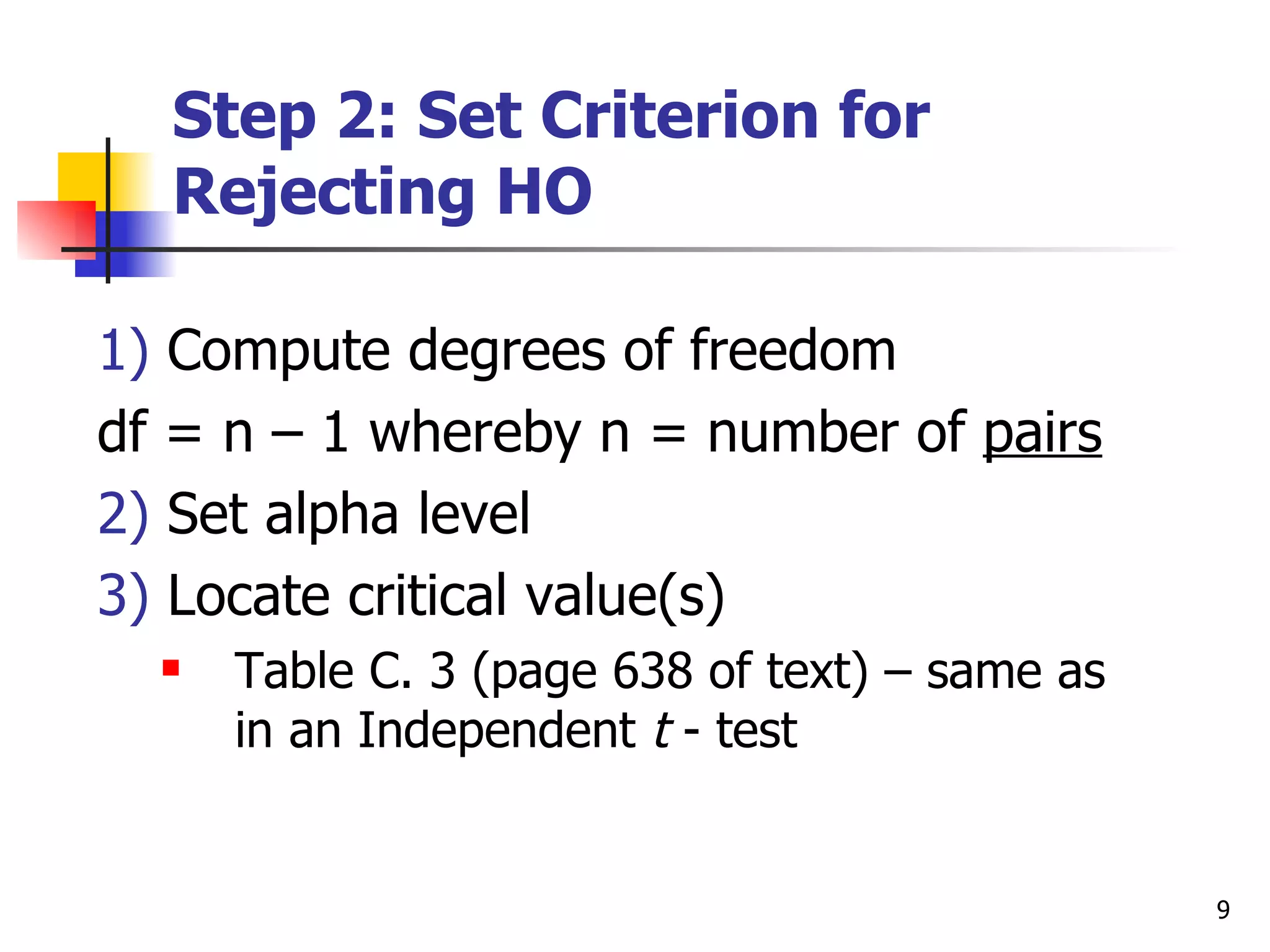 Step 2: Set Criterion for
  Rejecting HO

1) Compute degrees of freedom
df = n – 1 whereby n = number of pairs
2) Set alpha level
3) Locate critical value(s)
     Table C. 3 (page 638 of text) – same as
      in an Independent t - test


                                                9
 
