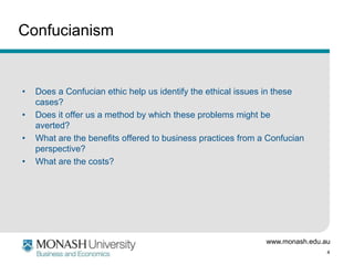 Confucianism

•
•
•
•

Does a Confucian ethic help us identify the ethical issues in these
cases?
Does it offer us a method by which these problems might be
averted?
What are the benefits offered to business practices from a Confucian
perspective?
What are the costs?

www.monash.edu.au
4

 