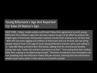 Young Billionaire's Age Not Reported For Sake Of Nation's EgoNEW YORK—Major media outlets confirmed Friday their agreement to omit young billionaire Terry Gibson's age from all news reports as part of an effort to protect the fragile egos of Americans and prevent national morale from sinking to an all-time low. "With the economy lagging and millions of Americans still out of work, the last thing people need to hear is the age of some young billionaire inventor who's just rolling in it," said ABC News president Ben Sherwood, adding that the enormously wealthy young man was "under 30, and let's just leave it at that." "Just seeing that kid's smiling baby face is going to be depressing enough." Television broadcasts and newspapers are not revealing that the billionaire makes $50 per second, claiming that the information would cause every citizen in the country to [commit suicide].