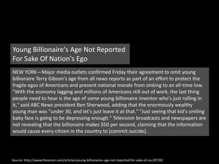Young Billionaire's Age Not Reported For Sake Of Nation's EgoNEW YORK—Major media outlets confirmed Friday their agreement to omit young billionaire Terry Gibson's age from all news reports as part of an effort to protect the fragile egos of Americans and prevent national morale from sinking to an all-time low. "With the economy lagging and millions of Americans still out of work, the last thing people need to hear is the age of some young billionaire inventor who's just rolling in it," said ABC News president Ben Sherwood, adding that the enormously wealthy young man was "under 30, and let's just leave it at that." "Just seeing that kid's smiling baby face is going to be depressing enough." Television broadcasts and newspapers are not revealing that the billionaire makes $50 per second, claiming that the information would cause every citizen in the country to [commit suicide].Source: http://www.theonion.com/articles/young-billionaires-age-not-reported-for-sake-of-na,20720/