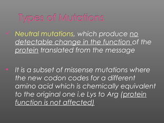  Neutral mutations, which produce no
detectable change in the function of the
protein translated from the message
 It is a subset of missense mutations where
the new codon codes for a different
amino acid which is chemically equivalent
to the original one i.e Lys to Arg (protein
function is not affected)
 