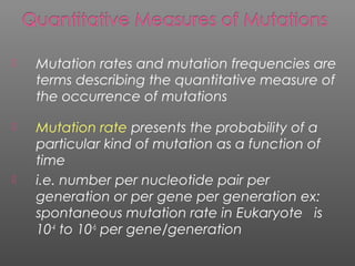  Mutation rates and mutation frequencies are
terms describing the quantitative measure of
the occurrence of mutations
 Mutation rate presents the probability of a
particular kind of mutation as a function of
time
 i.e. number per nucleotide pair per
generation or per gene per generation ex:
spontaneous mutation rate in Eukaryote is
10-4
to 10-6
per gene/generation
 