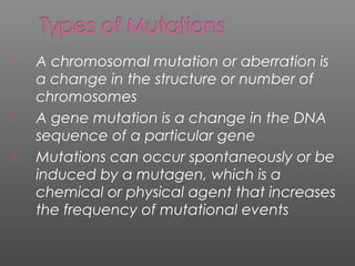  A chromosomal mutation or aberration is
a change in the structure or number of
chromosomes
 A gene mutation is a change in the DNA
sequence of a particular gene
 Mutations can occur spontaneously or be
induced by a mutagen, which is a
chemical or physical agent that increases
the frequency of mutational events
 