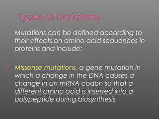  Mutations can be defined according to
their effects on amino acid sequences in
proteins and include:
 Missense mutations, a gene mutation in
which a change in the DNA causes a
change in an mRNA codon so that a
different amino acid is inserted into a
polypeptide during biosynthesis
 
