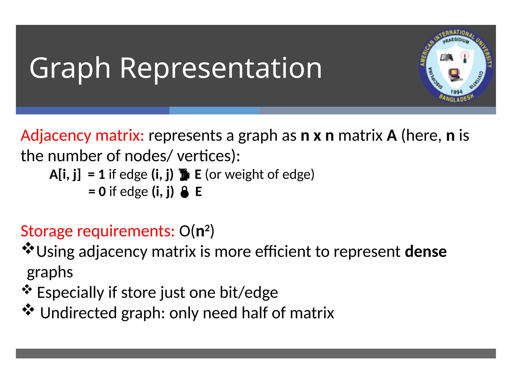 Graph Representation
Adjacency matrix: represents a graph as n x n matrix A (here, n is
the number of nodes/ vertices):
A[i, j] = 1 if edge (i, j)  E (or weight of edge)
= 0 if edge (i, j)  E
Storage requirements: O(n2
)
Using adjacency matrix is more efficient to represent dense
graphs
 Especially if store just one bit/edge
 Undirected graph: only need half of matrix
 