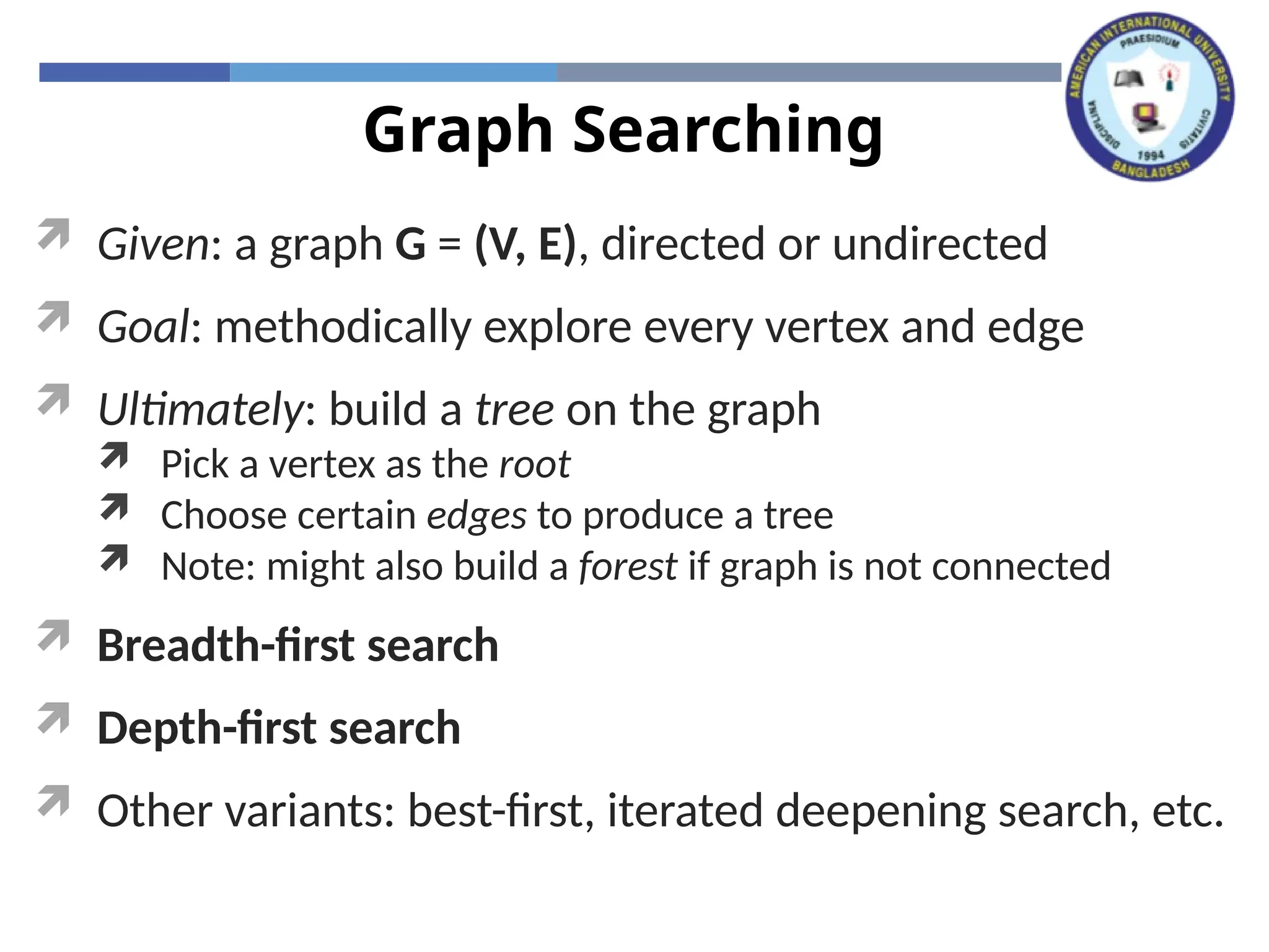 Graph Searching
 Given: a graph G = (V, E), directed or undirected
 Goal: methodically explore every vertex and edge
 Ultimately: build a tree on the graph
 Pick a vertex as the root
 Choose certain edges to produce a tree
 Note: might also build a forest if graph is not connected
 Breadth-first search
 Depth-first search
 Other variants: best-first, iterated deepening search, etc.
 