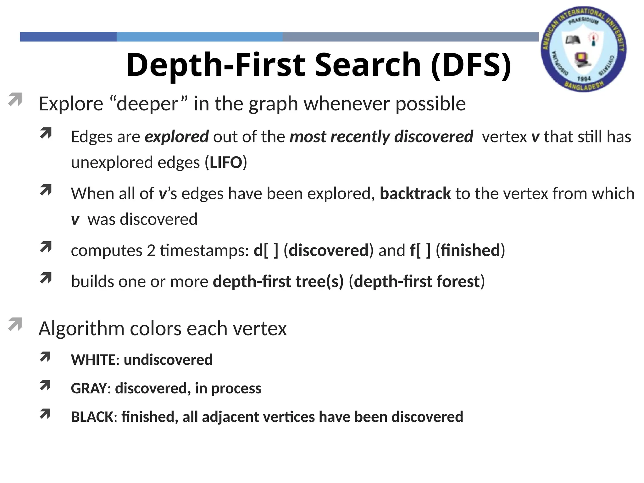 Depth-First Search (DFS)
 Explore “deeper” in the graph whenever possible
 Edges are explored out of the most recently discovered vertex v that still has
unexplored edges (LIFO)
 When all of v’s edges have been explored, backtrack to the vertex from which
v was discovered
 computes 2 timestamps: d[ ] (discovered) and f[ ] (finished)
 builds one or more depth-first tree(s) (depth-first forest)
 Algorithm colors each vertex
 WHITE: undiscovered
 GRAY: discovered, in process
 BLACK: finished, all adjacent vertices have been discovered
 