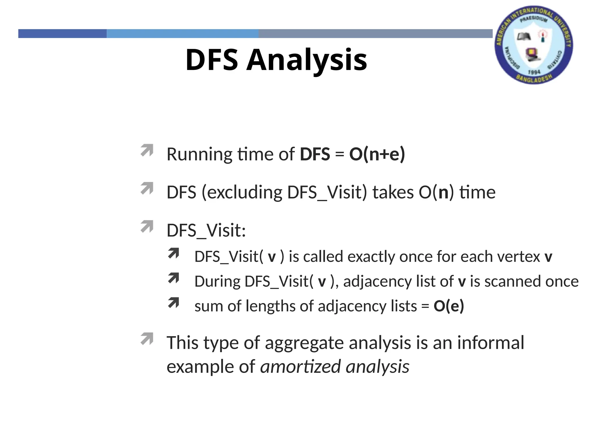 DFS Analysis
 Running time of DFS = O(n+e)
 DFS (excluding DFS_Visit) takes O(n) time
 DFS_Visit:
 DFS_Visit( v ) is called exactly once for each vertex v
 During DFS_Visit( v ), adjacency list of v is scanned once
 sum of lengths of adjacency lists = O(e)
 This type of aggregate analysis is an informal
example of amortized analysis
 