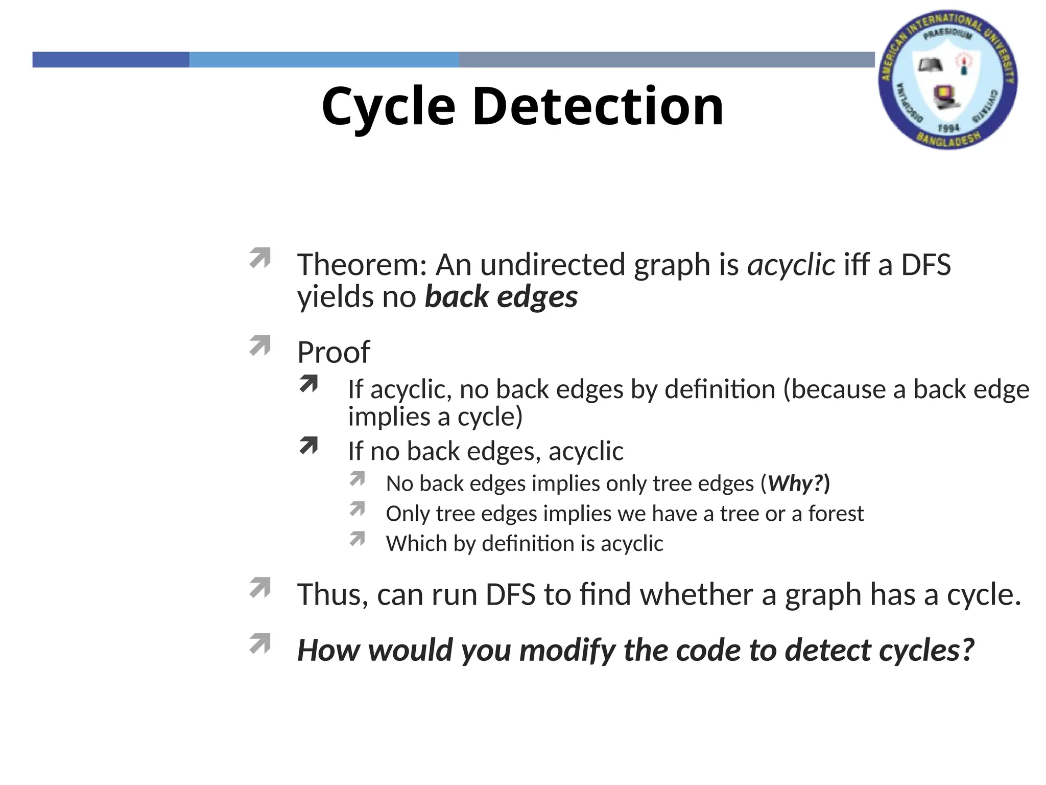 Cycle Detection
 Theorem: An undirected graph is acyclic iff a DFS
yields no back edges
 Proof
 If acyclic, no back edges by definition (because a back edge
implies a cycle)
 If no back edges, acyclic
 No back edges implies only tree edges (Why?)
 Only tree edges implies we have a tree or a forest
 Which by definition is acyclic
 Thus, can run DFS to find whether a graph has a cycle.
 How would you modify the code to detect cycles?
 