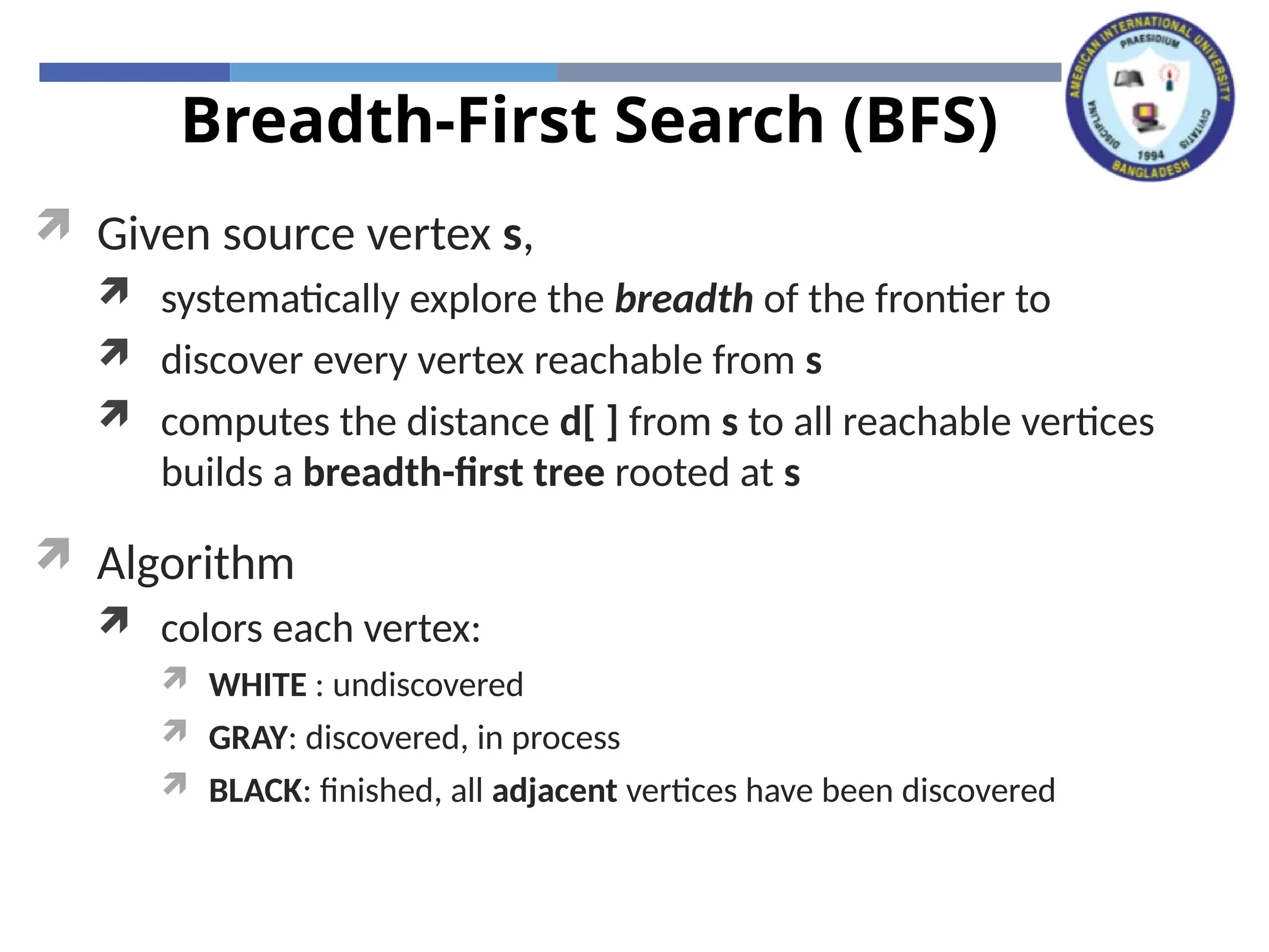 Breadth-First Search (BFS)
 Given source vertex s,
 systematically explore the breadth of the frontier to
 discover every vertex reachable from s
 computes the distance d[ ] from s to all reachable vertices
builds a breadth-first tree rooted at s
 Algorithm
 colors each vertex:
 WHITE : undiscovered
 GRAY: discovered, in process
 BLACK: finished, all adjacent vertices have been discovered
 