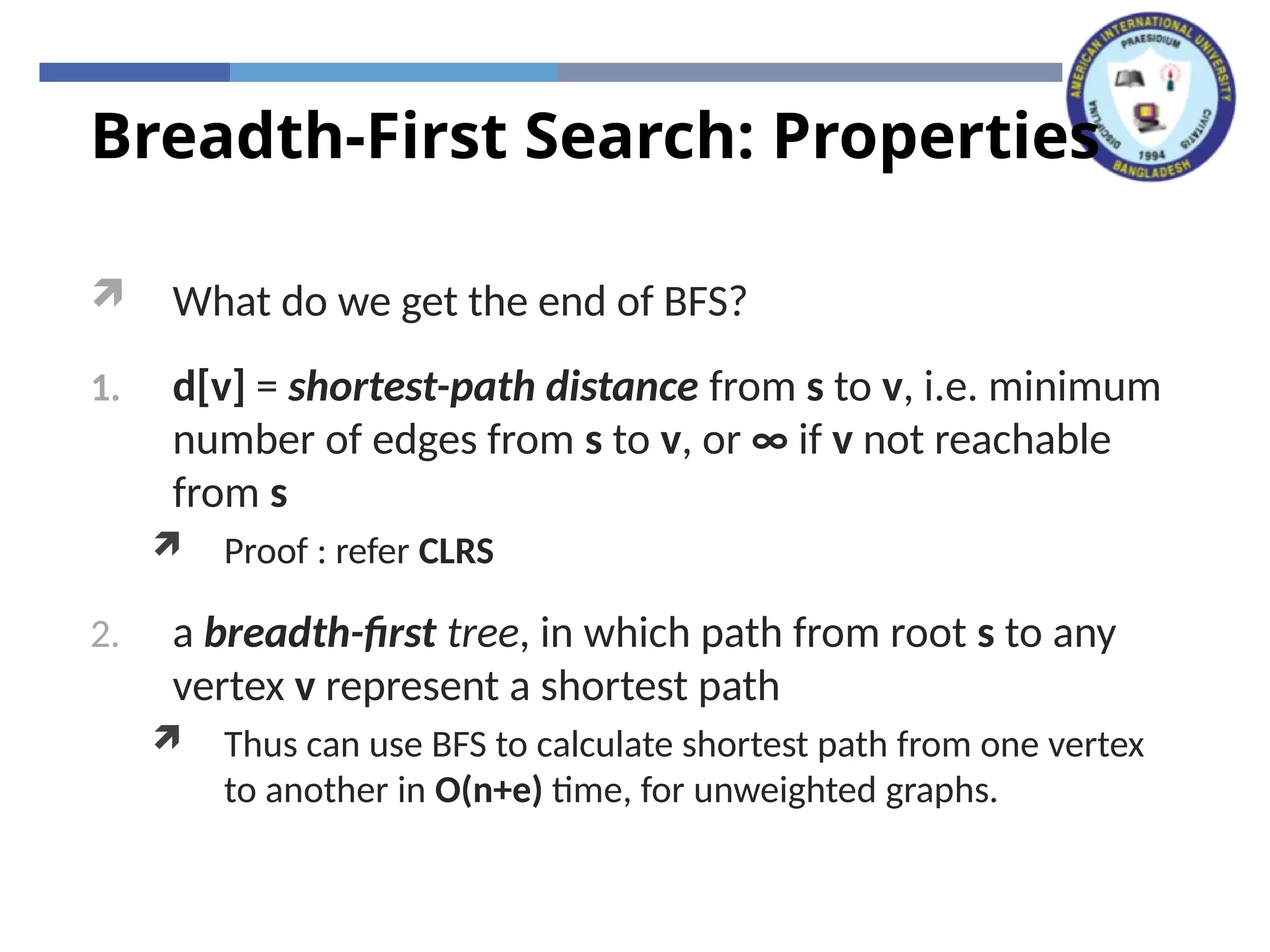 Breadth-First Search: Properties
 What do we get the end of BFS?
1. d[v] = shortest-path distance from s to v, i.e. minimum
number of edges from s to v, or ∞ if v not reachable
from s
 Proof : refer CLRS
2. a breadth-first tree, in which path from root s to any
vertex v represent a shortest path
 Thus can use BFS to calculate shortest path from one vertex
to another in O(n+e) time, for unweighted graphs.
 