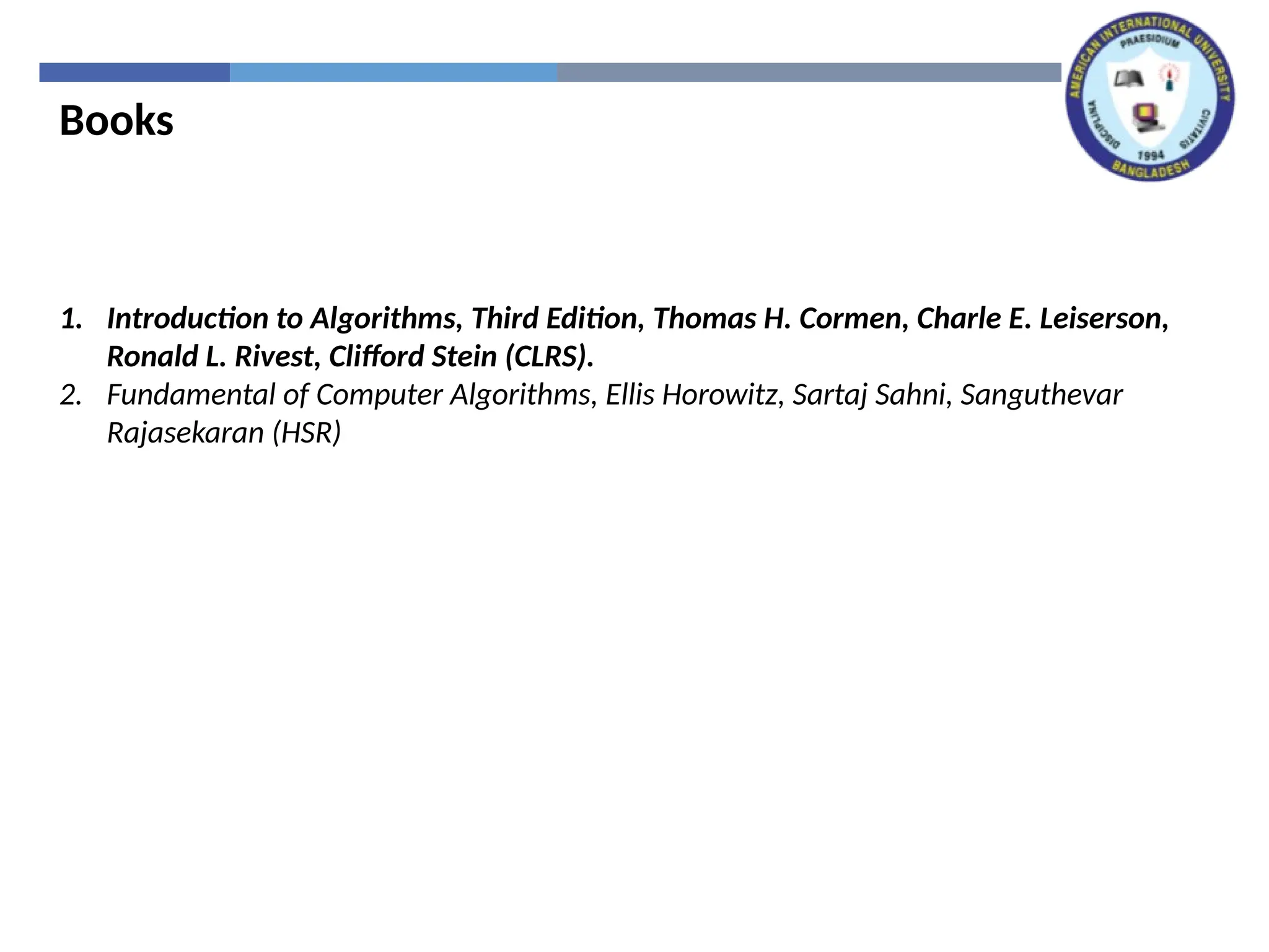 Books
1. Introduction to Algorithms, Third Edition, Thomas H. Cormen, Charle E. Leiserson,
Ronald L. Rivest, Clifford Stein (CLRS).
2. Fundamental of Computer Algorithms, Ellis Horowitz, Sartaj Sahni, Sanguthevar
Rajasekaran (HSR)
 