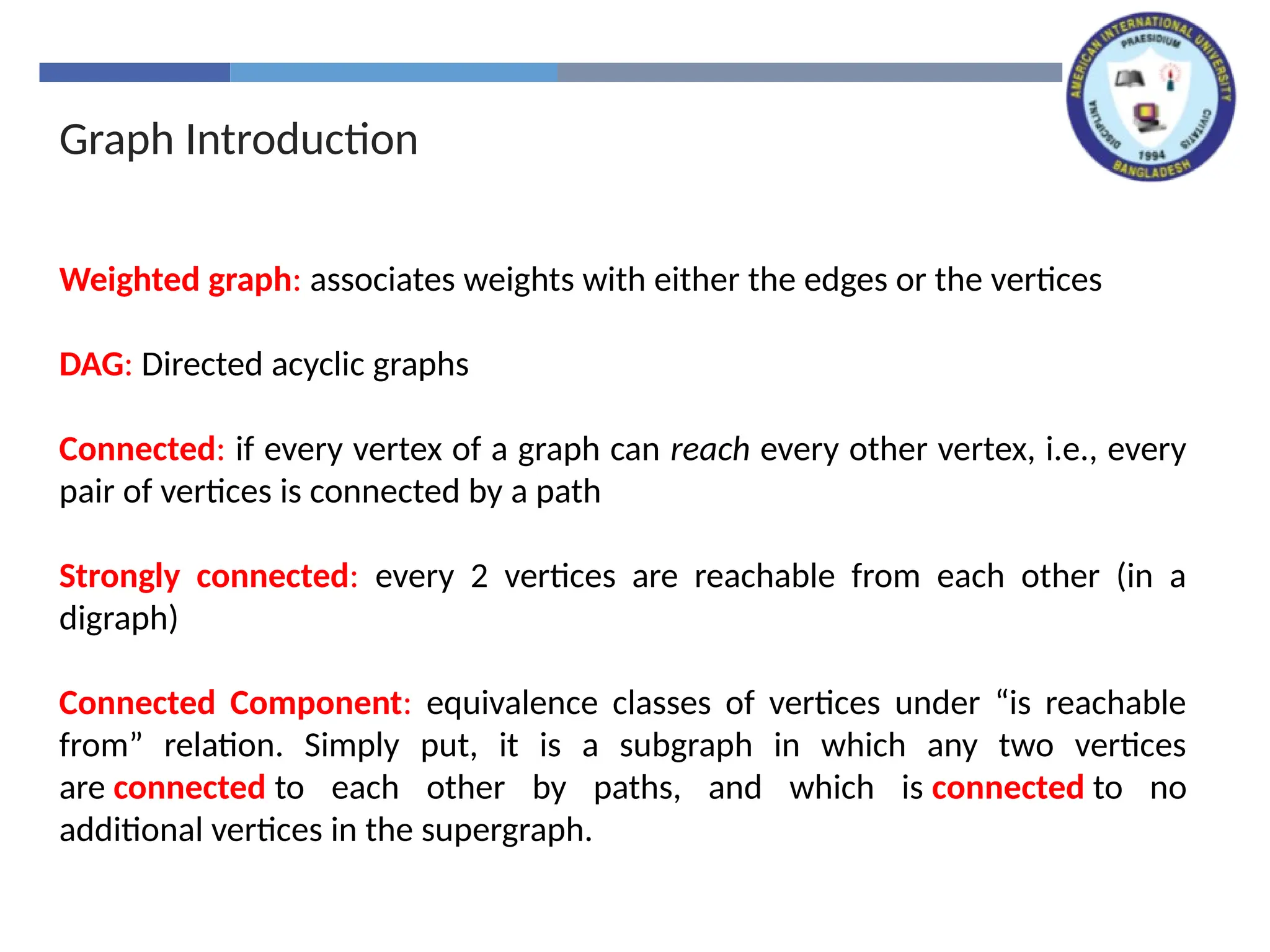 Graph Introduction
Weighted graph: associates weights with either the edges or the vertices
DAG: Directed acyclic graphs
Connected: if every vertex of a graph can reach every other vertex, i.e., every
pair of vertices is connected by a path
Strongly connected: every 2 vertices are reachable from each other (in a
digraph)
Connected Component: equivalence classes of vertices under “is reachable
from” relation. Simply put, it is a subgraph in which any two vertices
are connected to each other by paths, and which is connected to no
additional vertices in the supergraph.
 