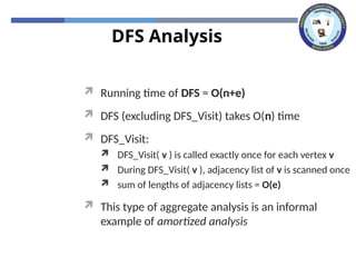 DFS Analysis
 Running time of DFS = O(n+e)
 DFS (excluding DFS_Visit) takes O(n) time
 DFS_Visit:
 DFS_Visit( v ) is called exactly once for each vertex v
 During DFS_Visit( v ), adjacency list of v is scanned once
 sum of lengths of adjacency lists = O(e)
 This type of aggregate analysis is an informal
example of amortized analysis
 