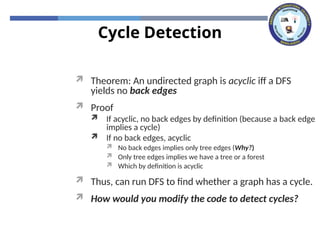 Cycle Detection
 Theorem: An undirected graph is acyclic iff a DFS
yields no back edges
 Proof
 If acyclic, no back edges by definition (because a back edge
implies a cycle)
 If no back edges, acyclic
 No back edges implies only tree edges (Why?)
 Only tree edges implies we have a tree or a forest
 Which by definition is acyclic
 Thus, can run DFS to find whether a graph has a cycle.
 How would you modify the code to detect cycles?
 