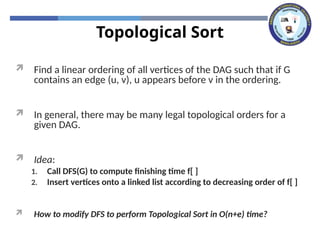 Topological Sort
 Find a linear ordering of all vertices of the DAG such that if G
contains an edge (u, v), u appears before v in the ordering.
 In general, there may be many legal topological orders for a
given DAG.
 Idea:
1. Call DFS(G) to compute finishing time f[ ]
2. Insert vertices onto a linked list according to decreasing order of f[ ]
 How to modify DFS to perform Topological Sort in O(n+e) time?
 