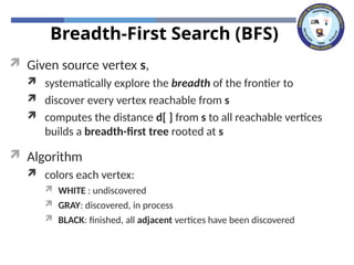 Breadth-First Search (BFS)
 Given source vertex s,
 systematically explore the breadth of the frontier to
 discover every vertex reachable from s
 computes the distance d[ ] from s to all reachable vertices
builds a breadth-first tree rooted at s
 Algorithm
 colors each vertex:
 WHITE : undiscovered
 GRAY: discovered, in process
 BLACK: finished, all adjacent vertices have been discovered
 