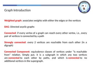 Graph Introduction
Weighted graph: associates weights with either the edges or the vertices
DAG: Directed acyclic graphs
Connected: if every vertex of a graph can reach every other vertex, i.e., every
pair of vertices is connected by a path
Strongly connected: every 2 vertices are reachable from each other (in a
digraph)
Connected Component: equivalence classes of vertices under “is reachable
from” relation. Simply put, it is a subgraph in which any two vertices
are connected to each other by paths, and which is connected to no
additional vertices in the supergraph.
 