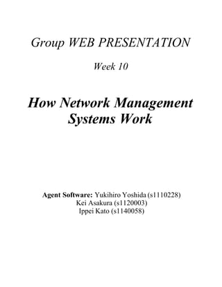 Group WEB PRESENTATION
                Week 10


How Network Management
     Systems Work




 Agent Software: Yukihiro Yoshida (s1110228)
           Kei Asakura (s1120003)
            Ippei Kato (s1140058)
 