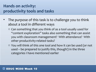 Hands on activity:
productivity tools and tasks
• The purpose of this task is to challenge you to think
  about a tool in different ways
   o Can something that you think of as a tool usually used for
     “content exploration” tasks also something that can assist
     you with classroom management? With attendance? With
     other productivity-related tasks?
   o You will think of this one tool and how it can be used (or not
     used – be prepared to justify this, though!) in the three
     categories I have mentioned earlier



 EDUC W200 Week 10
 