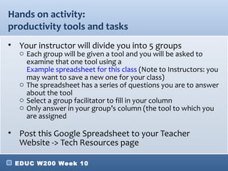 Hands on activity:
productivity tools and tasks
• Your instructor will divide you into 5 groups
   o Each group will be given a tool and you will be asked to
     examine that one tool using a
     Example spreadsheet for this class (Note to Instructors: you
     may want to save a new one for your class)
   o The spreadsheet has a series of questions you are to answer
     about the tool
   o Select a group facilitator to fill in your column
   o Only answer in your group’s column (the tool to which you
     are assigned

• Post this Google Spreadsheet to your Teacher
  Website -> Tech Resources page

 EDUC W200 Week 10
 