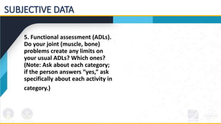 5. Functional assessment (ADLs).
Do your joint (muscle, bone)
problems create any limits on
your usual ADLs? Which ones?
(Note: Ask about each category;
if the person answers “yes,” ask
specifically about each activity in
category.)
SUBJECTIVE DATA
 