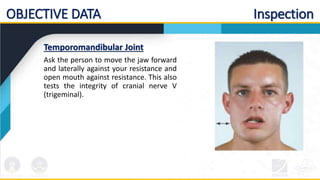 OBJECTIVE DATA Inspection
Temporomandibular Joint
Ask the person to move the jaw forward
and laterally against your resistance and
open mouth against resistance. This also
tests the integrity of cranial nerve V
(trigeminal).
 