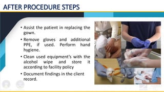 AFTER PROCEDURE STEPS
• Assist the patient in replacing the
gown.
• Remove gloves and additional
PPE, if used. Perform hand
hygiene.
• Clean used equipment’s with the
alcohol wipe and store it
according to facility policy
• Document findings in the client
record.
 