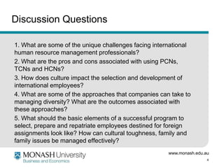 Discussion Questions
1. What are some of the unique challenges facing international
human resource management professionals?
2. What are the pros and cons associated with using PCNs,
TCNs and HCNs?
3. How does culture impact the selection and development of
international employees?
4. What are some of the approaches that companies can take to
managing diversity? What are the outcomes associated with
these approaches?
5. What should the basic elements of a successful program to
select, prepare and repatriate employees destined for foreign
assignments look like? How can cultural toughness, family and
family issues be managed effectively?
www.monash.edu.au
4

 