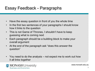 Essay Feedback - Paragraphs
• Have the essay question in front of you the whole time
• In the first two sentences of your paragraphs I should know
how it links to the question
• This is not Game of Thrones, I shouldn’t have to keep
guessing what is coming next
• Each paragraph should be a building block to make your
overall argument
• At the end of the paragraph ask “does this answer the
question”

• You need to do the analysis – not expect me to work out how
it all links together
www.monash.edu.au
7

 