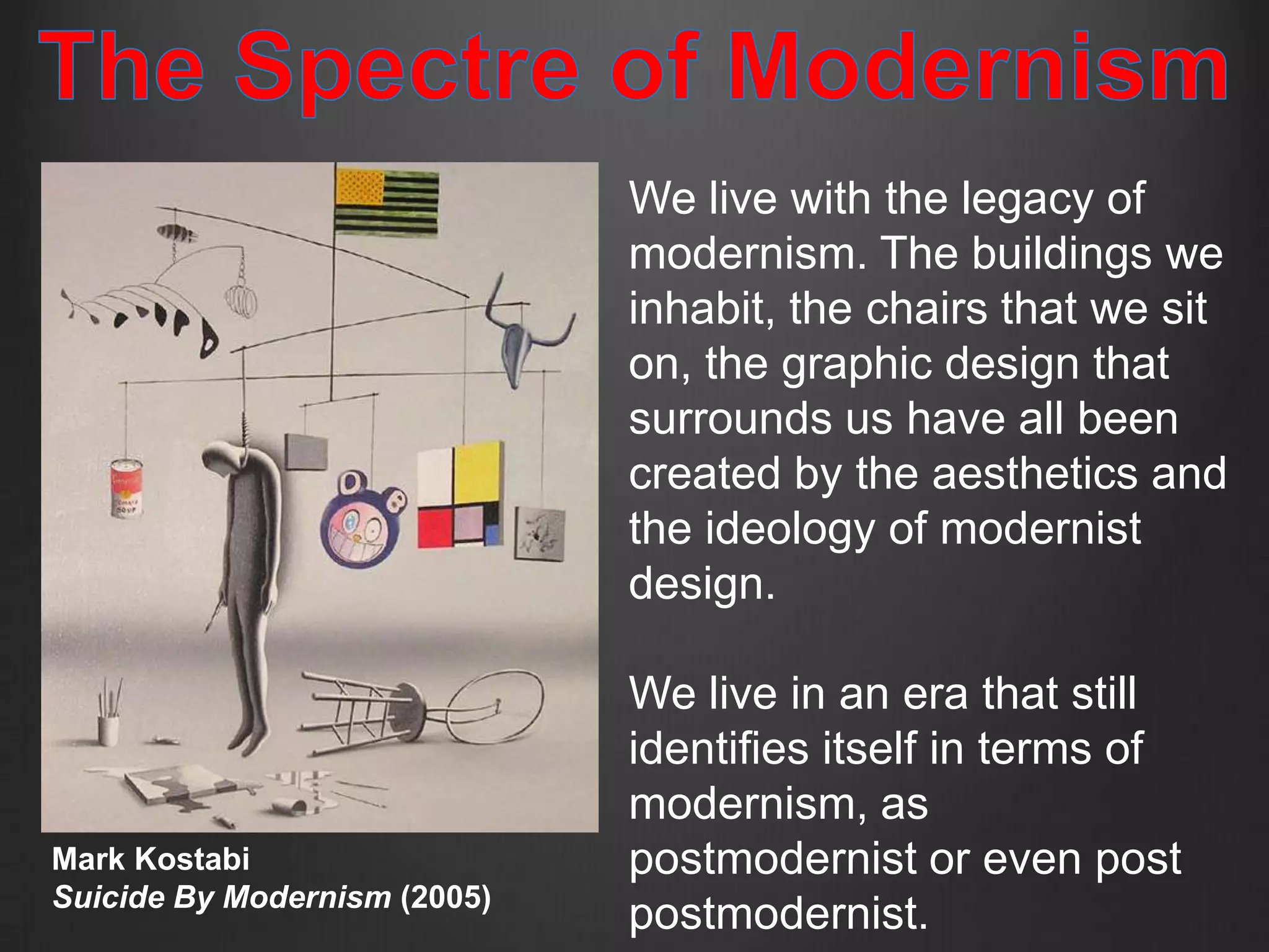 We live with the legacy of
                              modernism. The buildings we
                              inhabit, the chairs that we sit
                              on, the graphic design that
                              surrounds us have all been
                              created by the aesthetics and
                              the ideology of modernist
                              design.

                              We live in an era that still
                              identifies itself in terms of
                              modernism, as
Mark Kostabi                  postmodernist or even post
Suicide By Modernism (2005)
                              postmodernist.
 