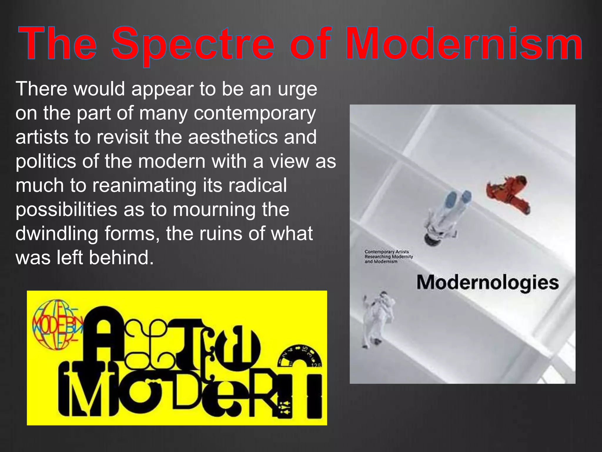There would appear to be an urge
on the part of many contemporary
artists to revisit the aesthetics and
politics of the modern with a view as
much to reanimating its radical
possibilities as to mourning the
dwindling forms, the ruins of what
was left behind.
 