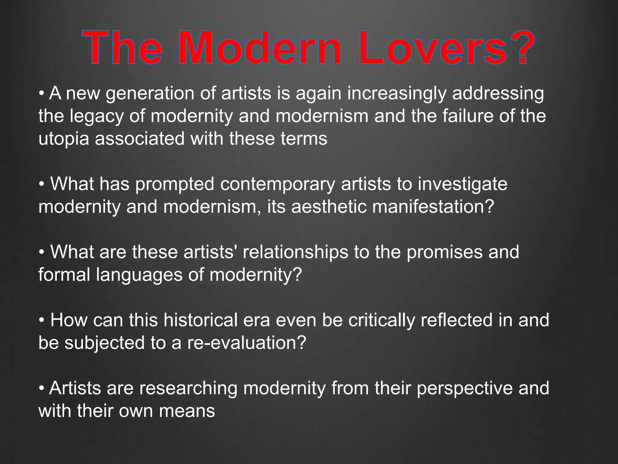 • A new generation of artists is again increasingly addressing
the legacy of modernity and modernism and the failure of the
utopia associated with these terms

• What has prompted contemporary artists to investigate
modernity and modernism, its aesthetic manifestation?

• What are these artists' relationships to the promises and
formal languages of modernity?

• How can this historical era even be critically reflected in and
be subjected to a re-evaluation?

• Artists are researching modernity from their perspective and
with their own means
 