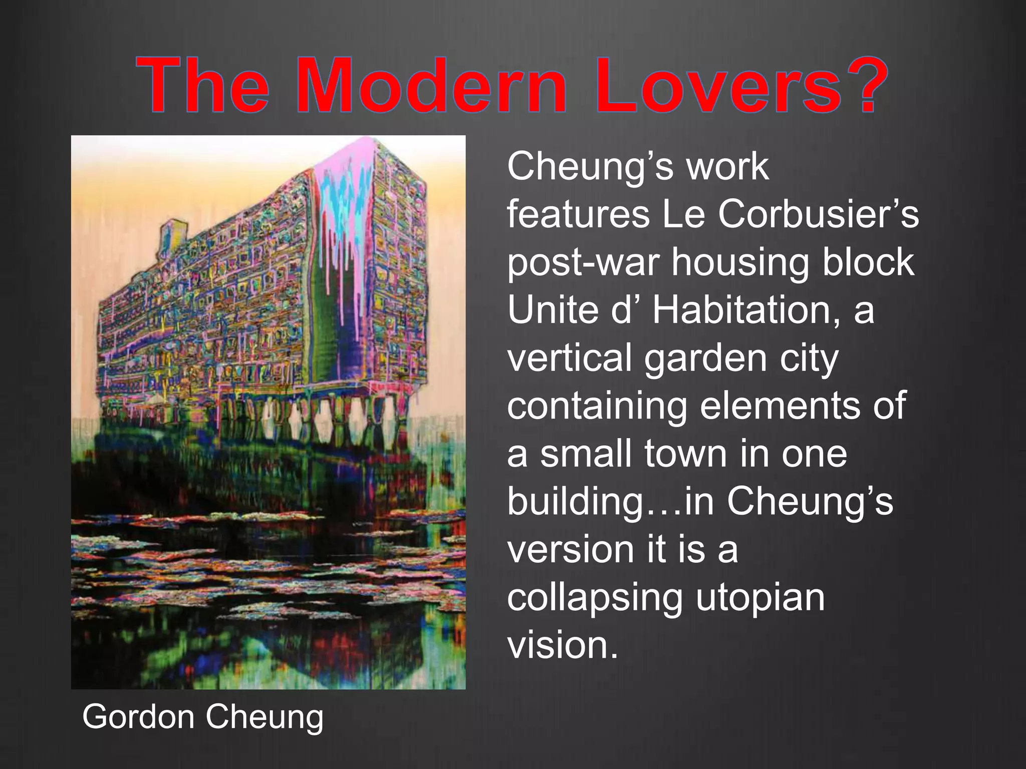 Cheung’s work
                features Le Corbusier’s
                post-war housing block
                Unite d’ Habitation, a
                vertical garden city
                containing elements of
                a small town in one
                building…in Cheung’s
                version it is a
                collapsing utopian
                vision.
Gordon Cheung
 
