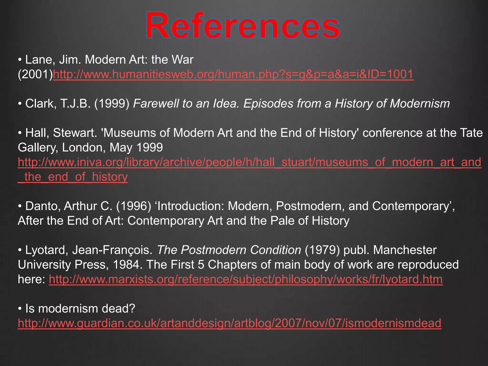 • Lane, Jim. Modern Art: the War
(2001)http://www.humanitiesweb.org/human.php?s=g&p=a&a=i&ID=1001

• Clark, T.J.B. (1999) Farewell to an Idea. Episodes from a History of Modernism

• Hall, Stewart. 'Museums of Modern Art and the End of History' conference at the Tate
Gallery, London, May 1999
http://www.iniva.org/library/archive/people/h/hall_stuart/museums_of_modern_art_and
_the_end_of_history

• Danto, Arthur C. (1996) ‘Introduction: Modern, Postmodern, and Contemporary’,
After the End of Art: Contemporary Art and the Pale of History

• Lyotard, Jean-François. The Postmodern Condition (1979) publ. Manchester
University Press, 1984. The First 5 Chapters of main body of work are reproduced
here: http://www.marxists.org/reference/subject/philosophy/works/fr/lyotard.htm

• Is modernism dead?
http://www.guardian.co.uk/artanddesign/artblog/2007/nov/07/ismodernismdead
 
