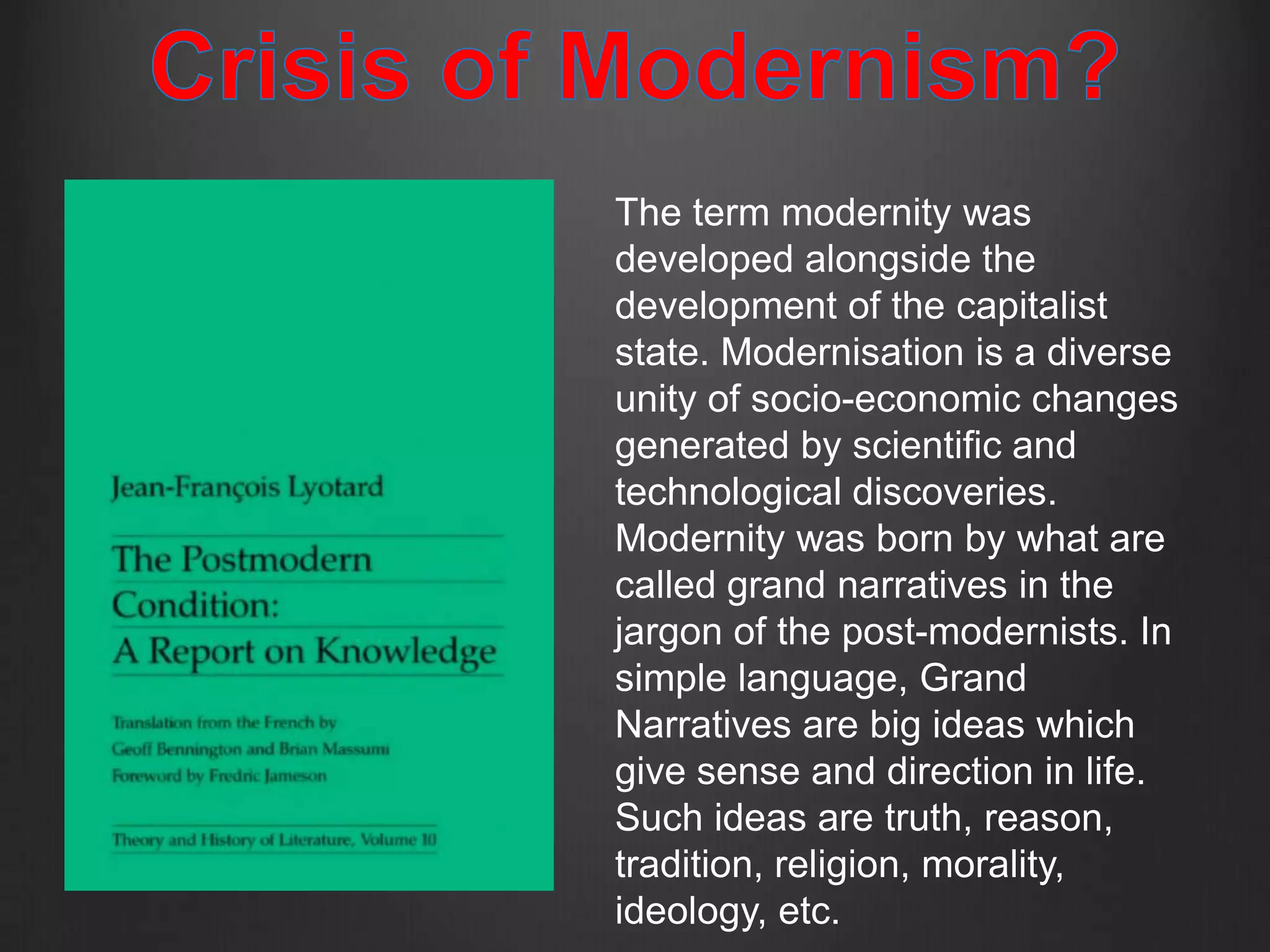 The term modernity was
developed alongside the
development of the capitalist
state. Modernisation is a diverse
unity of socio-economic changes
generated by scientific and
technological discoveries.
Modernity was born by what are
called grand narratives in the
jargon of the post-modernists. In
simple language, Grand
Narratives are big ideas which
give sense and direction in life.
Such ideas are truth, reason,
tradition, religion, morality,
ideology, etc.
 